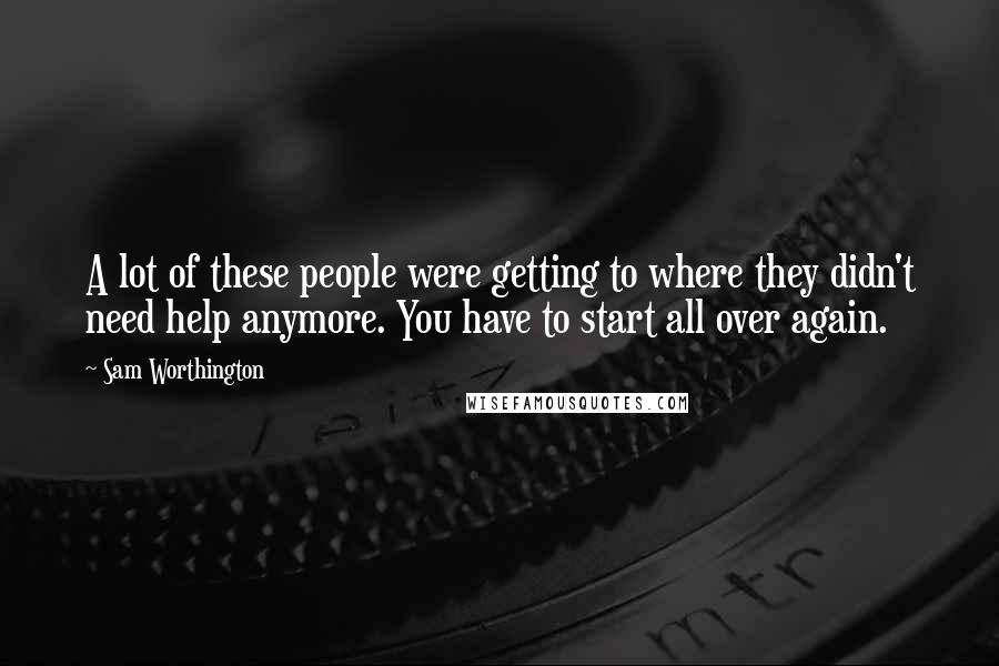 Sam Worthington Quotes: A lot of these people were getting to where they didn't need help anymore. You have to start all over again.