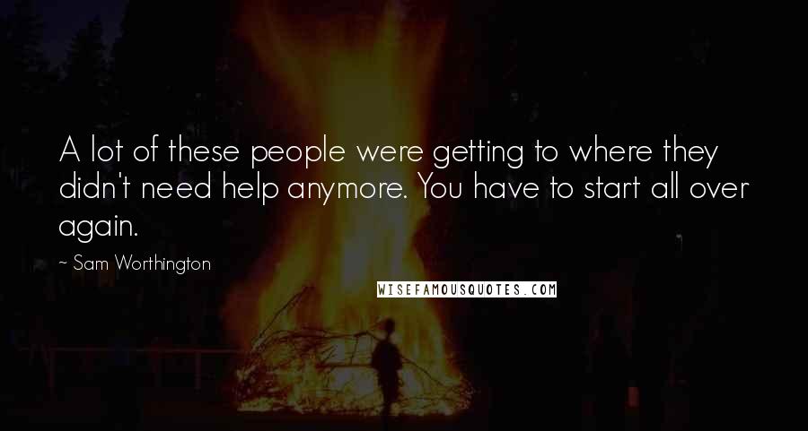 Sam Worthington Quotes: A lot of these people were getting to where they didn't need help anymore. You have to start all over again.