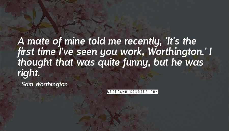 Sam Worthington Quotes: A mate of mine told me recently, 'It's the first time I've seen you work, Worthington.' I thought that was quite funny, but he was right.