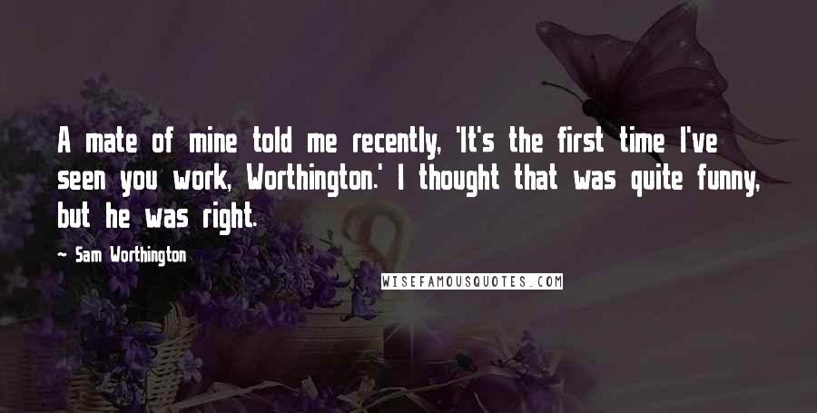 Sam Worthington Quotes: A mate of mine told me recently, 'It's the first time I've seen you work, Worthington.' I thought that was quite funny, but he was right.