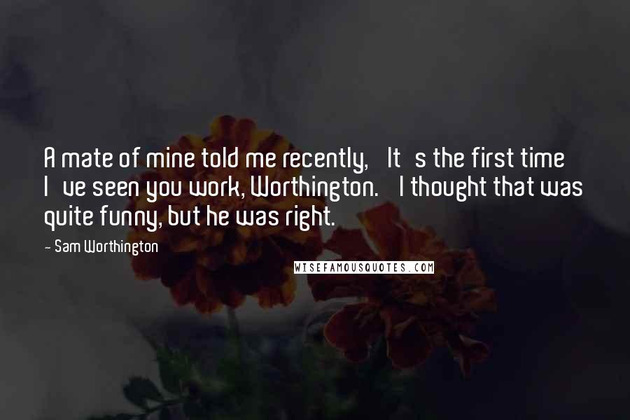 Sam Worthington Quotes: A mate of mine told me recently, 'It's the first time I've seen you work, Worthington.' I thought that was quite funny, but he was right.