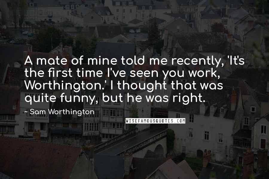 Sam Worthington Quotes: A mate of mine told me recently, 'It's the first time I've seen you work, Worthington.' I thought that was quite funny, but he was right.