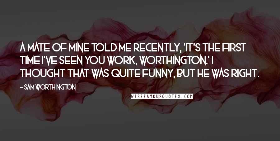 Sam Worthington Quotes: A mate of mine told me recently, 'It's the first time I've seen you work, Worthington.' I thought that was quite funny, but he was right.