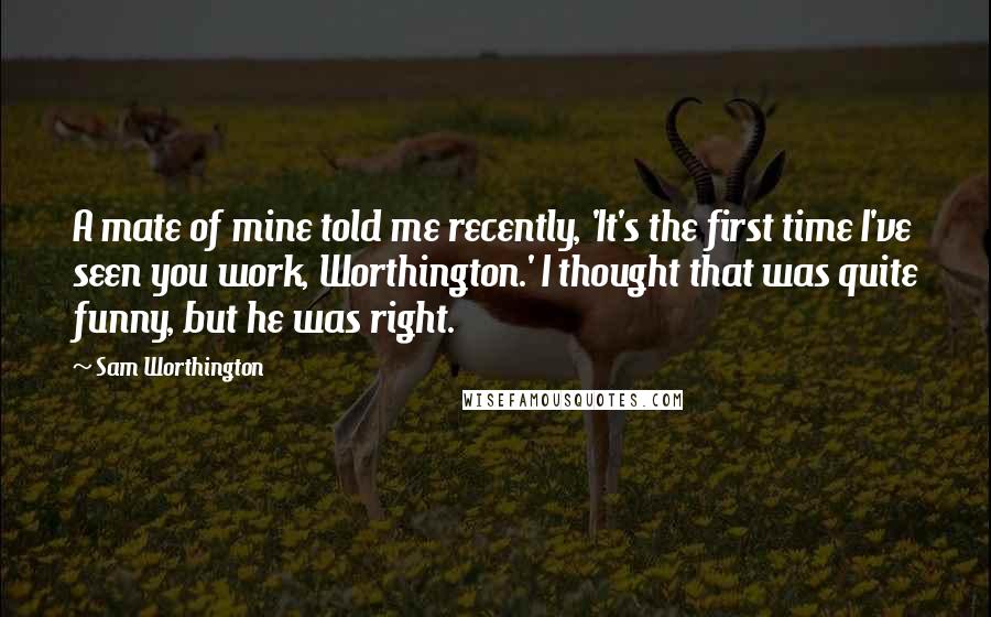 Sam Worthington Quotes: A mate of mine told me recently, 'It's the first time I've seen you work, Worthington.' I thought that was quite funny, but he was right.