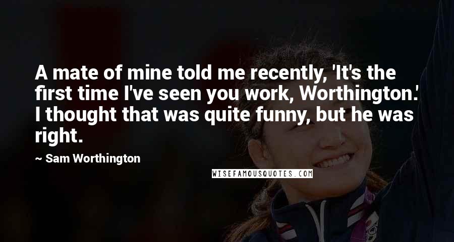 Sam Worthington Quotes: A mate of mine told me recently, 'It's the first time I've seen you work, Worthington.' I thought that was quite funny, but he was right.