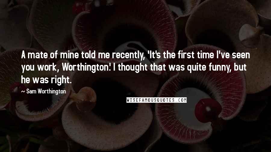 Sam Worthington Quotes: A mate of mine told me recently, 'It's the first time I've seen you work, Worthington.' I thought that was quite funny, but he was right.