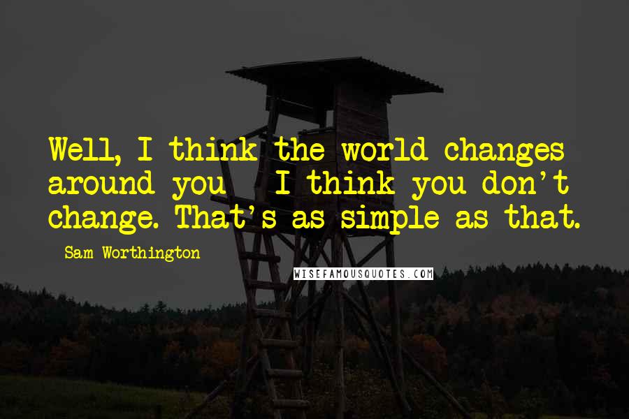 Sam Worthington Quotes: Well, I think the world changes around you - I think you don't change. That's as simple as that.