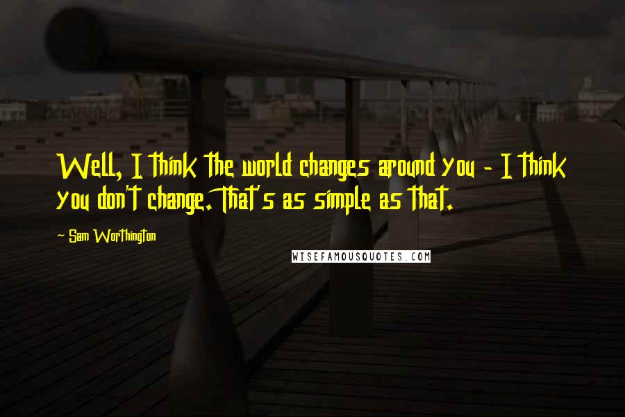 Sam Worthington Quotes: Well, I think the world changes around you - I think you don't change. That's as simple as that.