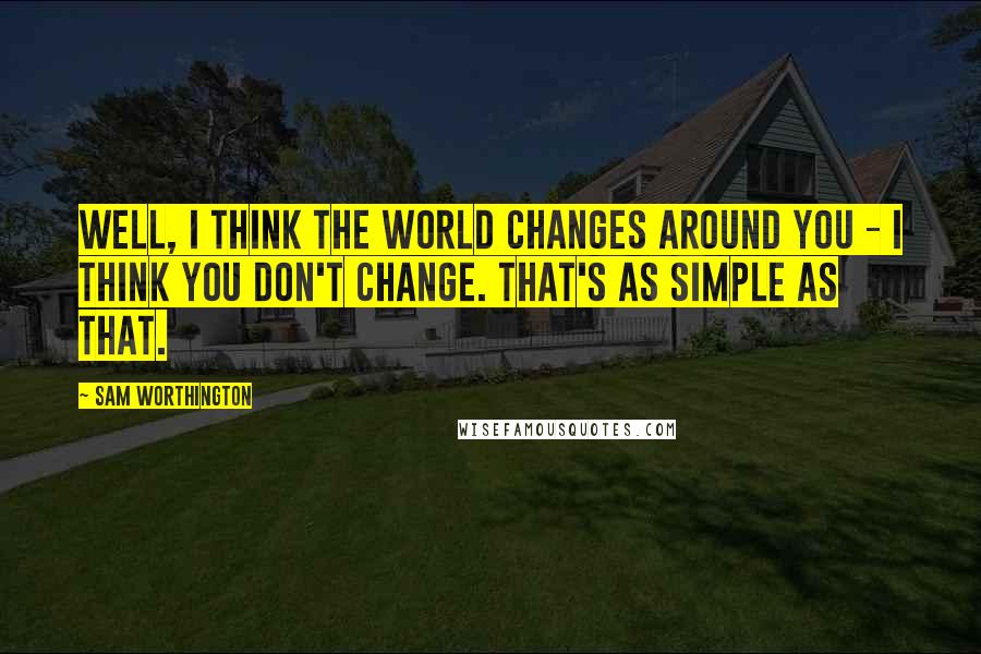 Sam Worthington Quotes: Well, I think the world changes around you - I think you don't change. That's as simple as that.