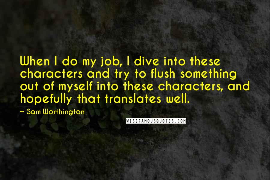 Sam Worthington Quotes: When I do my job, I dive into these characters and try to flush something out of myself into these characters, and hopefully that translates well.