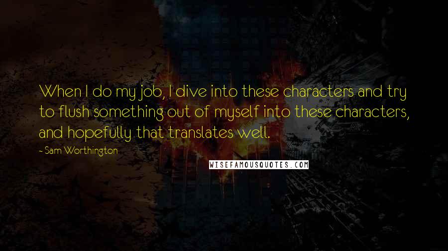 Sam Worthington Quotes: When I do my job, I dive into these characters and try to flush something out of myself into these characters, and hopefully that translates well.