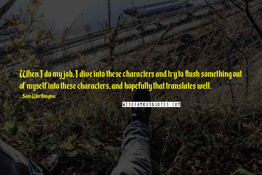 Sam Worthington Quotes: When I do my job, I dive into these characters and try to flush something out of myself into these characters, and hopefully that translates well.