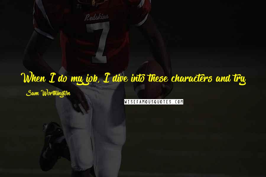 Sam Worthington Quotes: When I do my job, I dive into these characters and try to flush something out of myself into these characters, and hopefully that translates well.