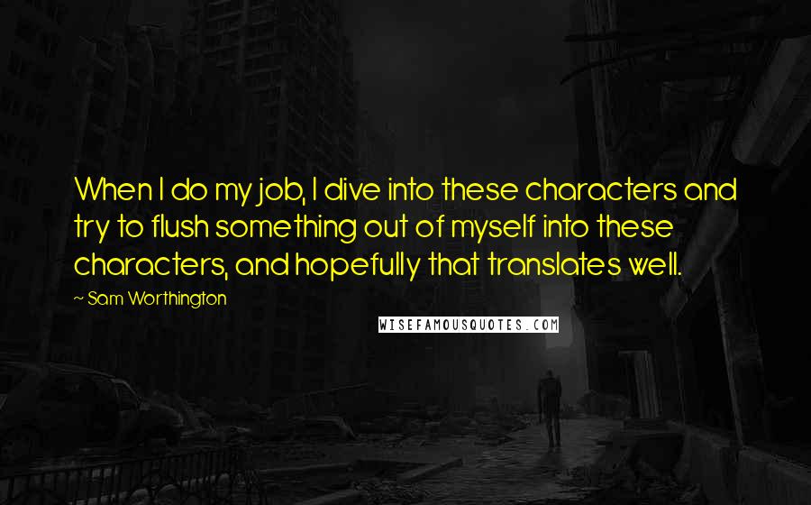 Sam Worthington Quotes: When I do my job, I dive into these characters and try to flush something out of myself into these characters, and hopefully that translates well.