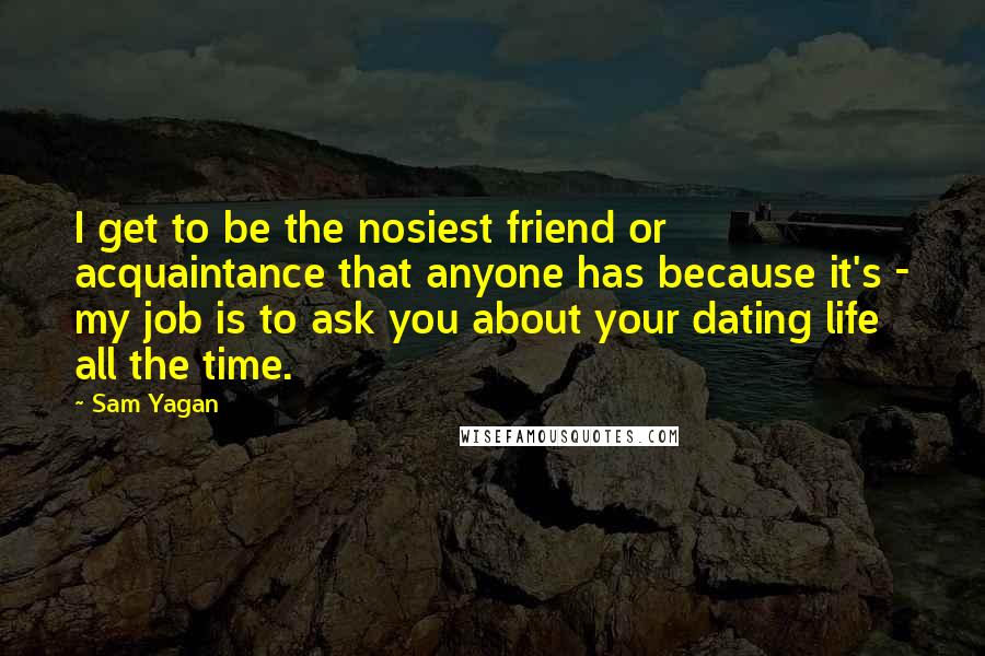 Sam Yagan Quotes: I get to be the nosiest friend or acquaintance that anyone has because it's - my job is to ask you about your dating life all the time.