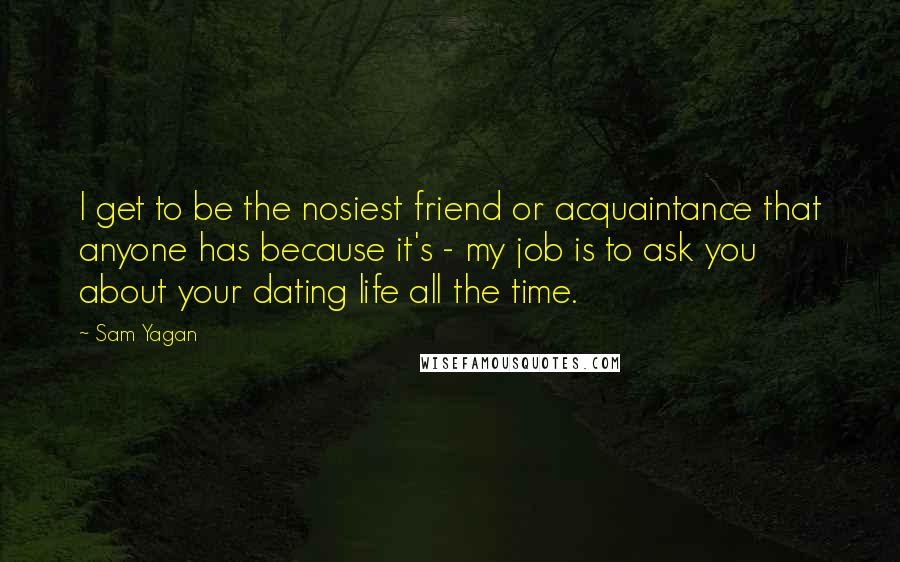 Sam Yagan Quotes: I get to be the nosiest friend or acquaintance that anyone has because it's - my job is to ask you about your dating life all the time.