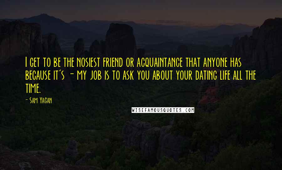 Sam Yagan Quotes: I get to be the nosiest friend or acquaintance that anyone has because it's - my job is to ask you about your dating life all the time.