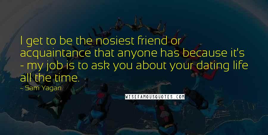 Sam Yagan Quotes: I get to be the nosiest friend or acquaintance that anyone has because it's - my job is to ask you about your dating life all the time.