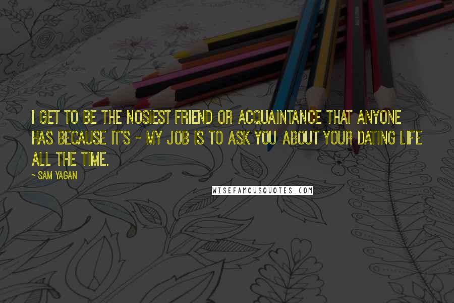 Sam Yagan Quotes: I get to be the nosiest friend or acquaintance that anyone has because it's - my job is to ask you about your dating life all the time.