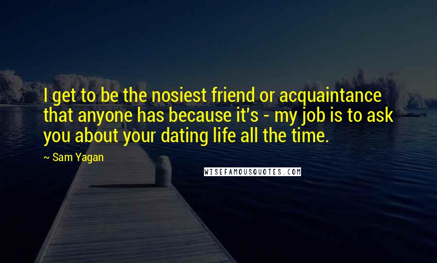 Sam Yagan Quotes: I get to be the nosiest friend or acquaintance that anyone has because it's - my job is to ask you about your dating life all the time.