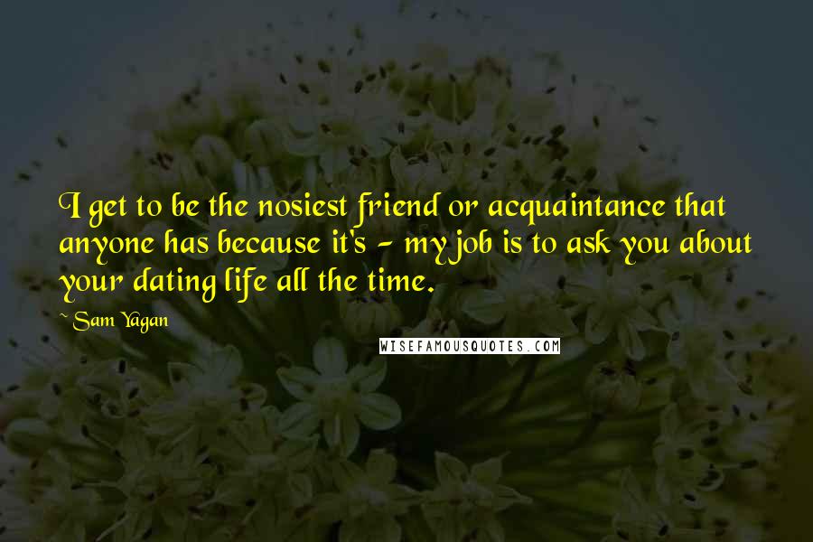 Sam Yagan Quotes: I get to be the nosiest friend or acquaintance that anyone has because it's - my job is to ask you about your dating life all the time.