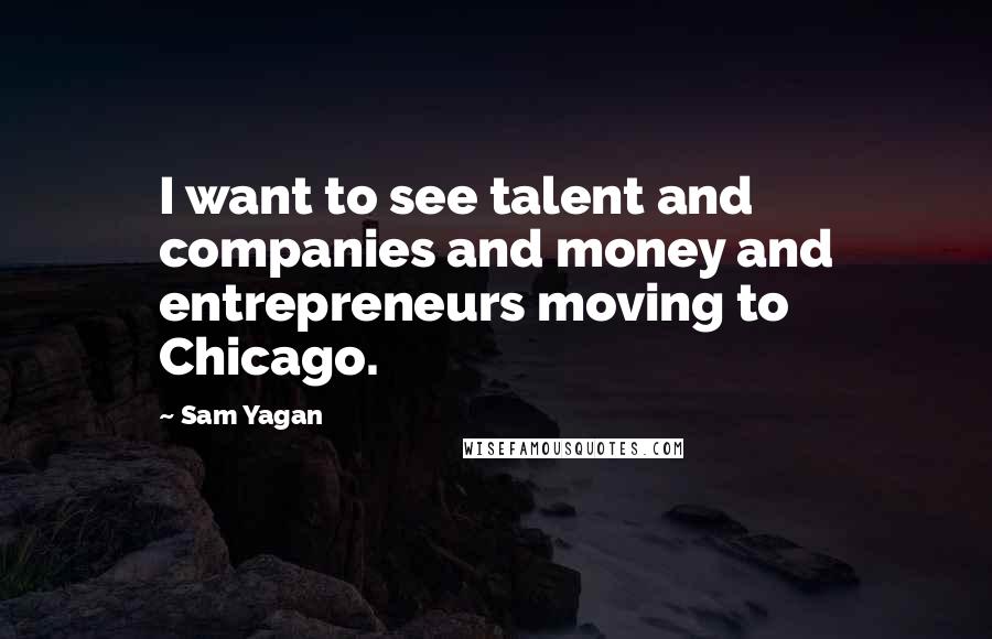 Sam Yagan Quotes: I want to see talent and companies and money and entrepreneurs moving to Chicago.