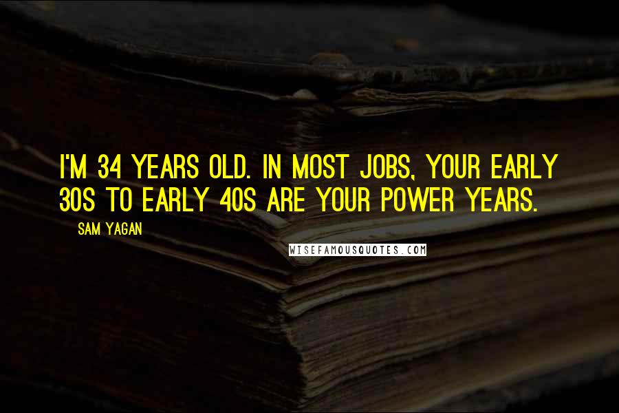 Sam Yagan Quotes: I'm 34 years old. In most jobs, your early 30s to early 40s are your power years.