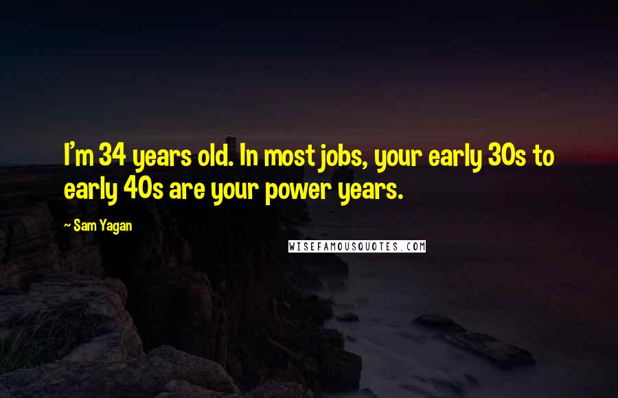 Sam Yagan Quotes: I'm 34 years old. In most jobs, your early 30s to early 40s are your power years.