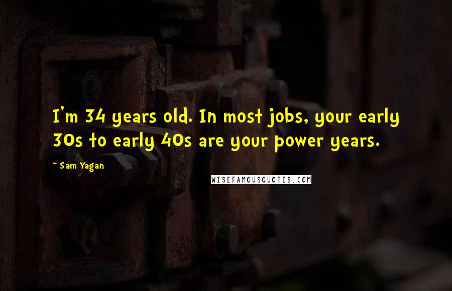 Sam Yagan Quotes: I'm 34 years old. In most jobs, your early 30s to early 40s are your power years.