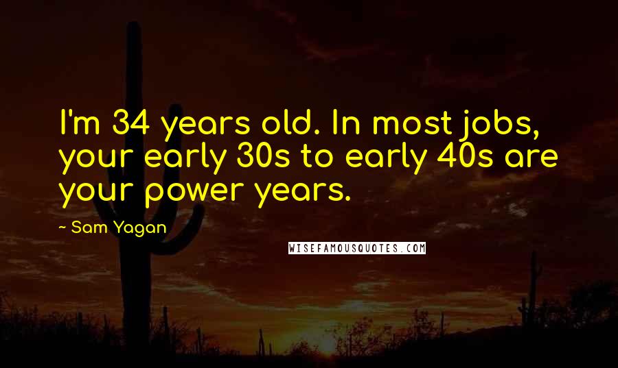 Sam Yagan Quotes: I'm 34 years old. In most jobs, your early 30s to early 40s are your power years.