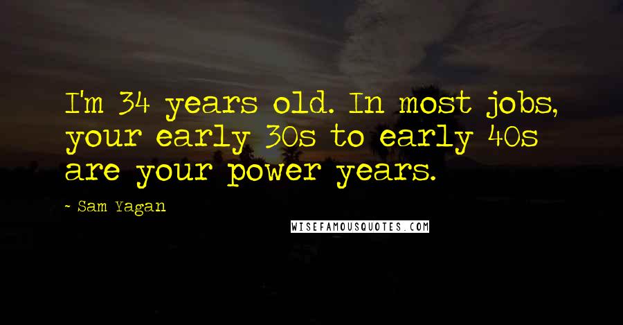 Sam Yagan Quotes: I'm 34 years old. In most jobs, your early 30s to early 40s are your power years.