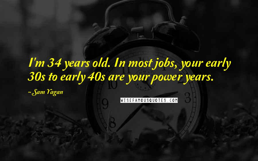 Sam Yagan Quotes: I'm 34 years old. In most jobs, your early 30s to early 40s are your power years.