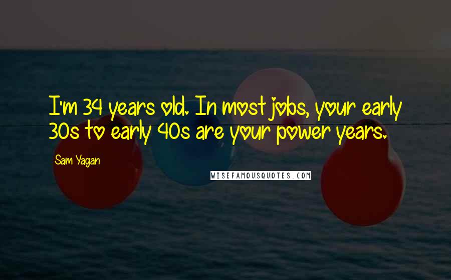 Sam Yagan Quotes: I'm 34 years old. In most jobs, your early 30s to early 40s are your power years.