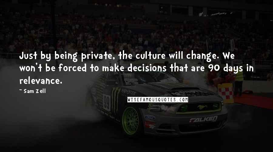 Sam Zell Quotes: Just by being private, the culture will change. We won't be forced to make decisions that are 90 days in relevance.