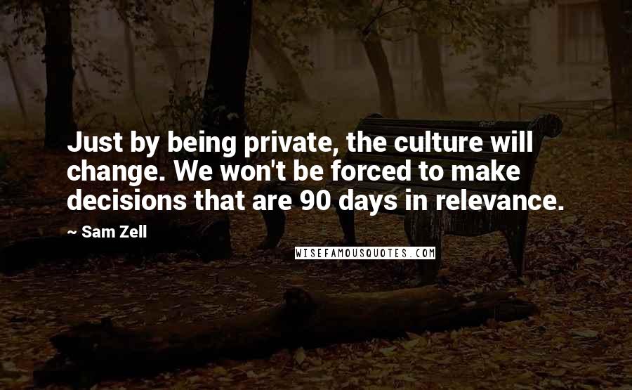 Sam Zell Quotes: Just by being private, the culture will change. We won't be forced to make decisions that are 90 days in relevance.