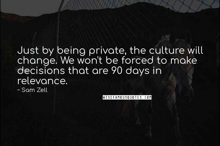 Sam Zell Quotes: Just by being private, the culture will change. We won't be forced to make decisions that are 90 days in relevance.