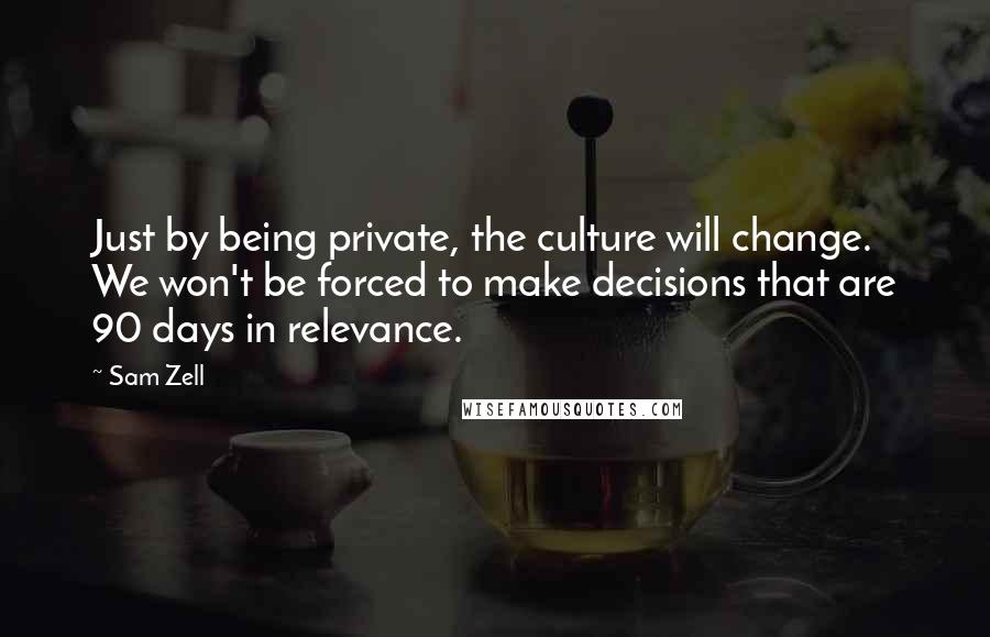 Sam Zell Quotes: Just by being private, the culture will change. We won't be forced to make decisions that are 90 days in relevance.