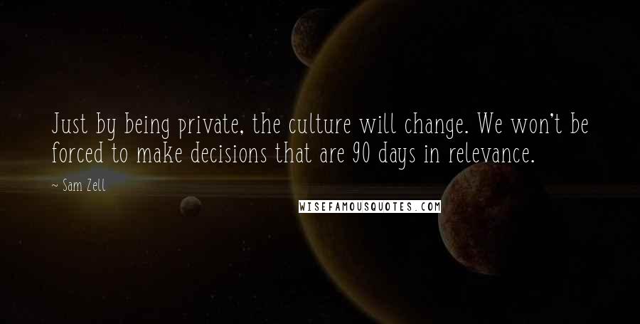 Sam Zell Quotes: Just by being private, the culture will change. We won't be forced to make decisions that are 90 days in relevance.