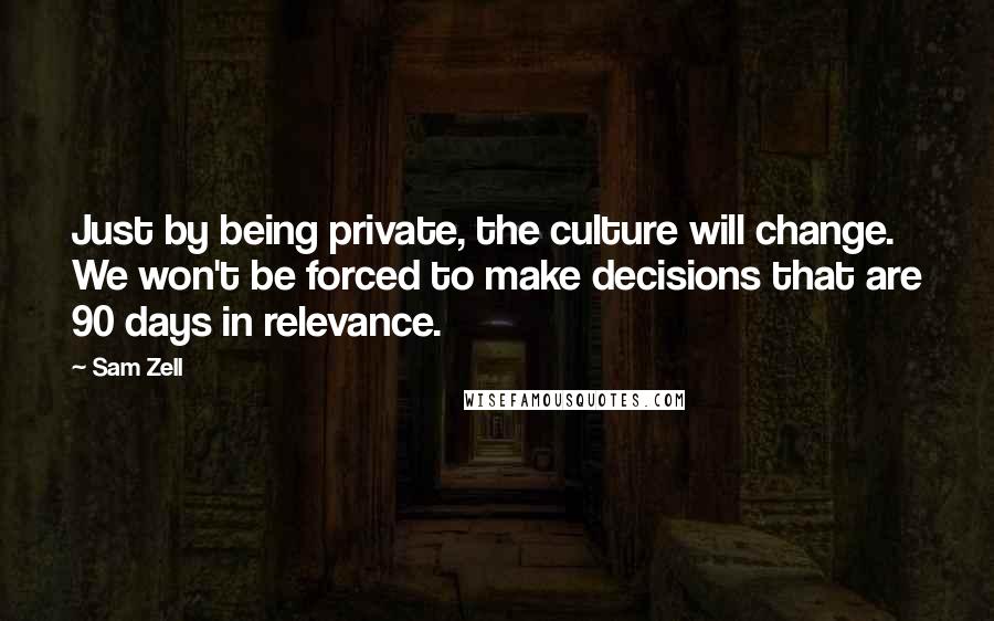 Sam Zell Quotes: Just by being private, the culture will change. We won't be forced to make decisions that are 90 days in relevance.
