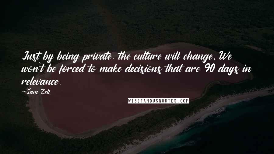 Sam Zell Quotes: Just by being private, the culture will change. We won't be forced to make decisions that are 90 days in relevance.