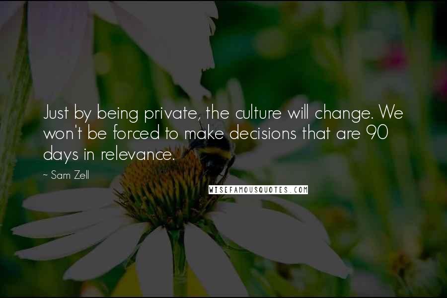 Sam Zell Quotes: Just by being private, the culture will change. We won't be forced to make decisions that are 90 days in relevance.