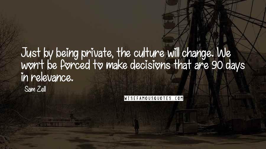 Sam Zell Quotes: Just by being private, the culture will change. We won't be forced to make decisions that are 90 days in relevance.