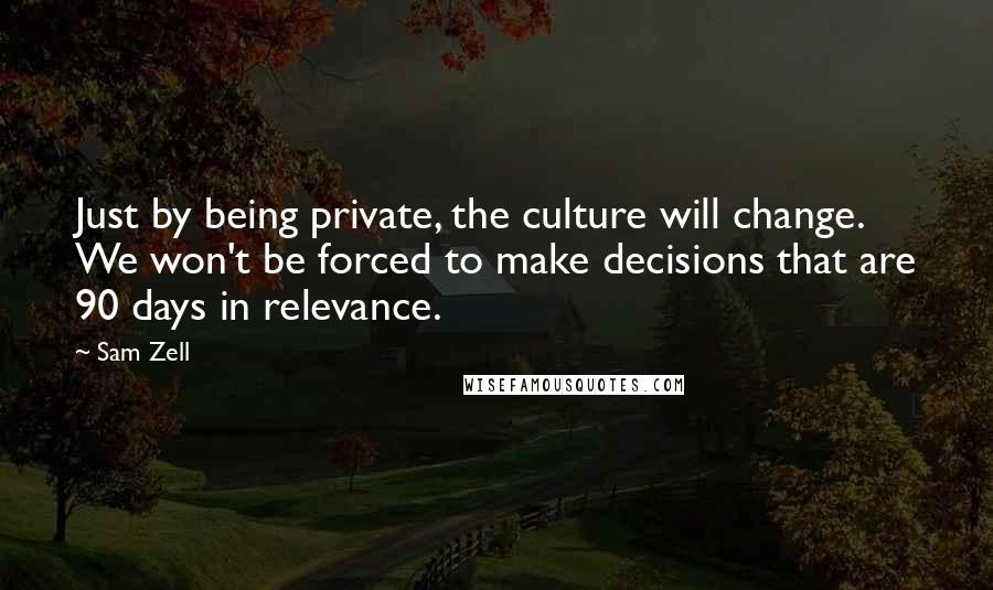 Sam Zell Quotes: Just by being private, the culture will change. We won't be forced to make decisions that are 90 days in relevance.