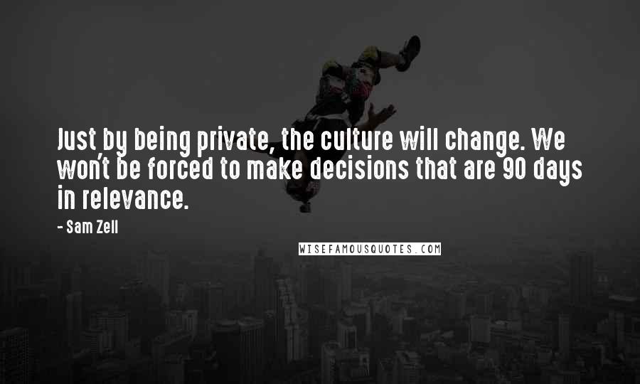 Sam Zell Quotes: Just by being private, the culture will change. We won't be forced to make decisions that are 90 days in relevance.