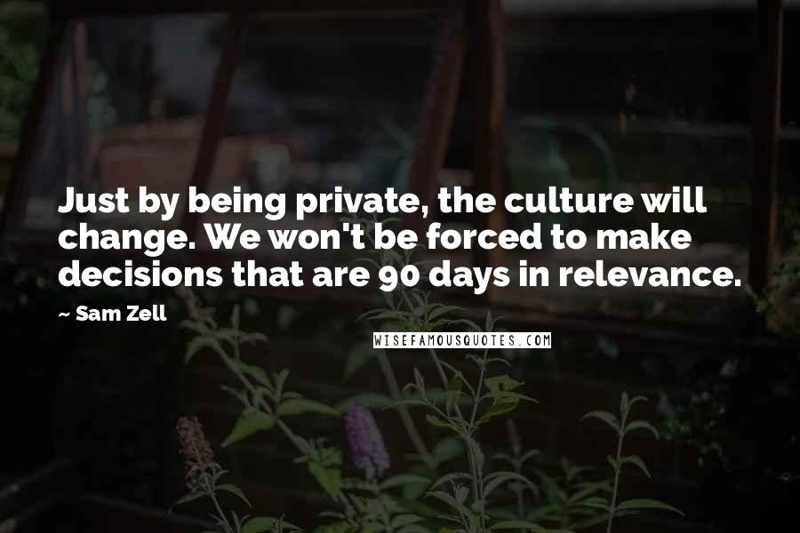 Sam Zell Quotes: Just by being private, the culture will change. We won't be forced to make decisions that are 90 days in relevance.