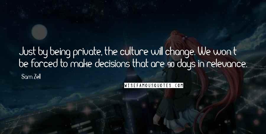 Sam Zell Quotes: Just by being private, the culture will change. We won't be forced to make decisions that are 90 days in relevance.