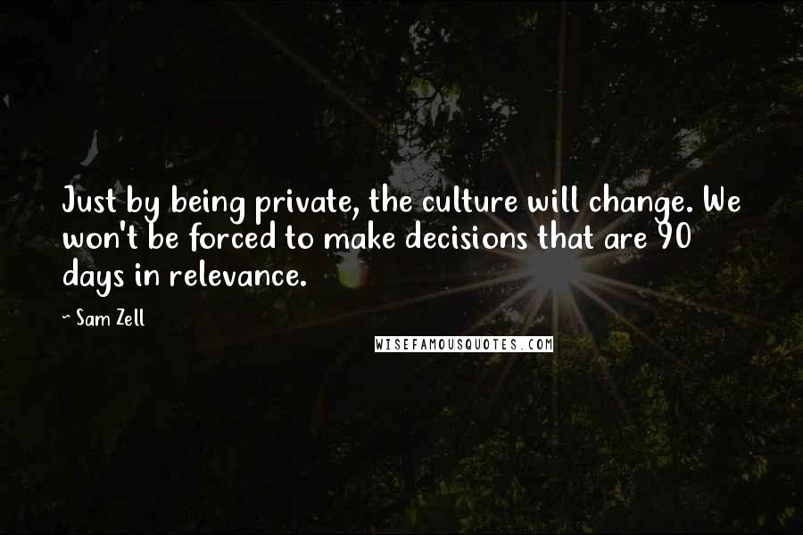Sam Zell Quotes: Just by being private, the culture will change. We won't be forced to make decisions that are 90 days in relevance.