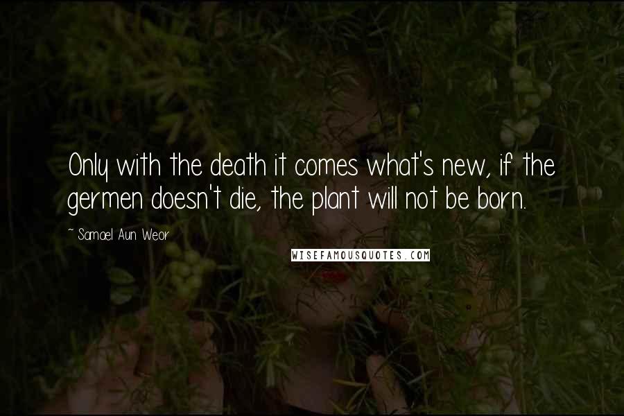 Samael Aun Weor Quotes: Only with the death it comes what's new, if the germen doesn't die, the plant will not be born.