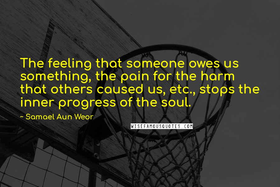 Samael Aun Weor Quotes: The feeling that someone owes us something, the pain for the harm that others caused us, etc., stops the inner progress of the soul.