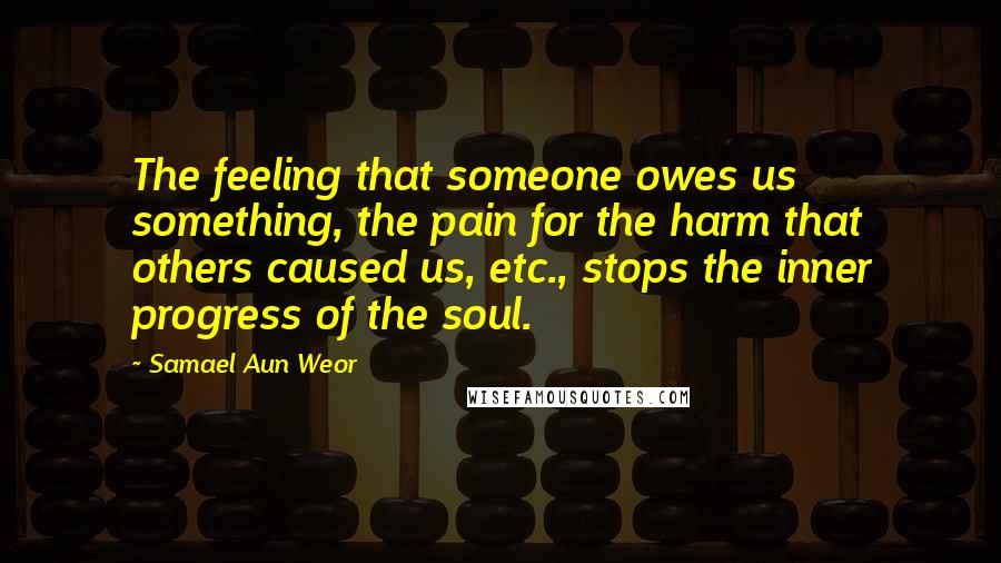 Samael Aun Weor Quotes: The feeling that someone owes us something, the pain for the harm that others caused us, etc., stops the inner progress of the soul.